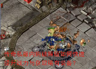 传奇私服内购破解版如何快速提升战力与获取稀有装备? 传奇私服内购破解版如何快速提升战力与获取稀有装备?
